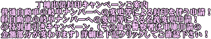 　　　　 丁種出張封印キャンペーンご案内 普通自動車の岐阜ナンバーへの変更等による封印を伴う申請！ 軽自動車の岐阜ナンバーへの変更等による名義変更申請！ の特別値引きキャンペーン。（その他の警察署は車庫申請の 金額部分が変わります）詳細は下記クリックしてご確認下さい！