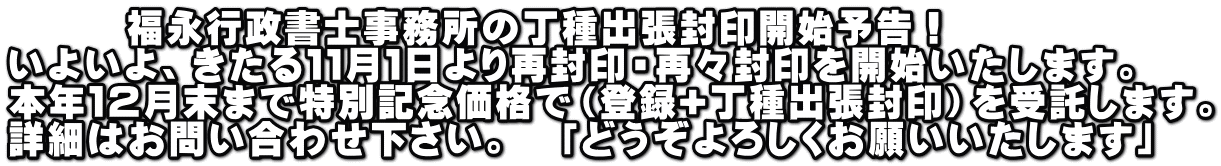 福永行政書士事務所の丁種出張封印開始予告! いよいよ、きたる11月1日より再封印・再々封印を開始いたします。 本年12月末まで特別記念価格で(登録+丁種出張封印)を受託します。 詳細はお問い合わせ下さい。 「どうぞよろしくお願いいたします」