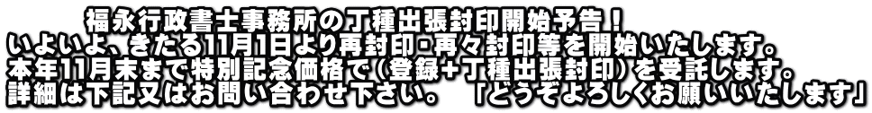 福永行政書士事務所の丁種出張封印開始予告! いよいよ、きたる11月1日より再封印・再々封印等を開始いたします。 本年11月末まで特別記念価格で(登録+丁種出張封印)を受託します。 詳細は下記又はお問い合わせ下さい。 「どうぞよろしくお願いいたします」